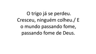 O trigo já se perdeu.
Cresceu, ninguém colheu./ E
o mundo passando fome,
passando fome de Deus.
 