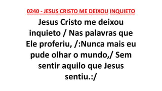 0240 - JESUS CRISTO ME DEIXOU INQUIETO
Jesus Cristo me deixou
inquieto / Nas palavras que
Ele proferiu, /:Nunca mais eu
pude olhar o mundo,/ Sem
sentir aquilo que Jesus
sentiu.:/
 