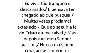 Eu vivia tão tranquilo e
descansado,/ E pensava ter
chegado ao que busquei./
Muitas vezes proclamei
extasiado,/ Que ao seguir a lei
de Cristo eu me salvei./ Mas
depois que meu Senhor
passou,/ Nunca mais meu
coração se acomodou.
 
