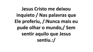Jesus Cristo me deixou
inquieto / Nas palavras que
Ele proferiu, /:Nunca mais eu
pude olhar o mundo,/ Sem
sentir aquilo que Jesus
sentiu.:/
 