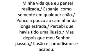 Minha vida que eu pensei
realizada,/ Esbanjei como
semente em qualquer chão./
Pouco a pouco ao caminhar da
longa estrada,/ Percebi que
havia tido uma ilusão./ Mas
depois que meu Senhor
passou,/ Ilusão e comodismo se
acabou.
 
