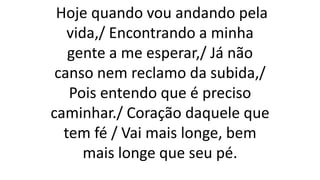 Hoje quando vou andando pela
vida,/ Encontrando a minha
gente a me esperar,/ Já não
canso nem reclamo da subida,/
Pois entendo que é preciso
caminhar./ Coração daquele que
tem fé / Vai mais longe, bem
mais longe que seu pé.
 