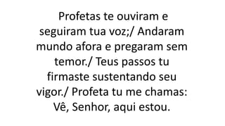 Profetas te ouviram e
seguiram tua voz;/ Andaram
mundo afora e pregaram sem
temor./ Teus passos tu
firmaste sustentando seu
vigor./ Profeta tu me chamas:
Vê, Senhor, aqui estou.
 