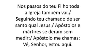 Nos passos do teu Filho toda
a Igreja também vai,/
Seguindo teu chamado de ser
santo qual Jesus./ Apóstolos e
mártires se deram sem
medir;/ Apóstolo me chamas:
Vê, Senhor, estou aqui.
 
