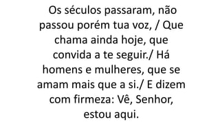 Os séculos passaram, não
passou porém tua voz, / Que
chama ainda hoje, que
convida a te seguir./ Há
homens e mulheres, que se
amam mais que a si./ E dizem
com firmeza: Vê, Senhor,
estou aqui.
 
