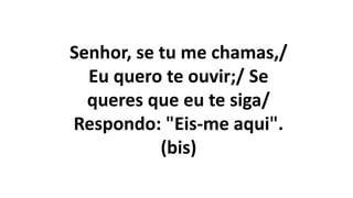 Senhor, se tu me chamas,/
Eu quero te ouvir;/ Se
queres que eu te siga/
Respondo: "Eis-me aqui".
(bis)
 