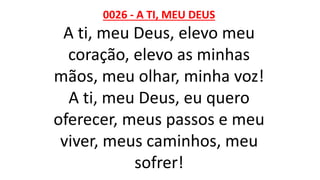 0026 - A TI, MEU DEUS
A ti, meu Deus, elevo meu
coração, elevo as minhas
mãos, meu olhar, minha voz!
A ti, meu Deus, eu quero
oferecer, meus passos e meu
viver, meus caminhos, meu
sofrer!
 