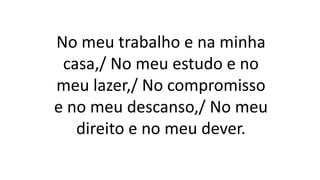 No meu trabalho e na minha
casa,/ No meu estudo e no
meu lazer,/ No compromisso
e no meu descanso,/ No meu
direito e no meu dever.
 
