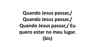 Quando Jesus passar,/
Quando Jesus passar,/
Quando Jesus passar,/ Eu
quero estar no meu lugar.
(bis)
 