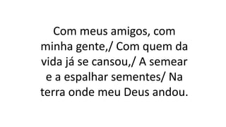Com meus amigos, com
minha gente,/ Com quem da
vida já se cansou,/ A semear
e a espalhar sementes/ Na
terra onde meu Deus andou.
 