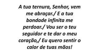 A tua ternura, Senhor, vem
me abraçar./ E a tua
bondade infinita me
perdoar./ Vou ser o teu
seguidor e te dar o meu
coração,/ Eu quero sentir o
calor de tuas mãos!
 