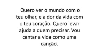 Quero ver o mundo com o
teu olhar, e a dor da vida com
o teu coração. Quero levar
ajuda a quem precisar. Vou
cantar a vida como uma
canção.
 