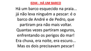 0244 - HÁ UM BARCO
Há um barco esquecido na praia...
já não leva ninguém a pescar: é o
barco de André e de Pedro, que
partiram pra não mais voltar.
Quantas vezes partiram seguros,
enfrentando os perigos do mar!
Era chuva, era noite, era escuro...
Mas os dois precisavam pescar!
 