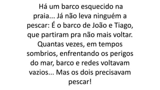 Há um barco esquecido na
praia... Já não leva ninguém a
pescar: É o barco de João e Tiago,
que partiram pra não mais voltar.
Quantas vezes, em tempos
sombrios, enfrentando os perigos
do mar, barco e redes voltavam
vazios... Mas os dois precisavam
pescar!
 