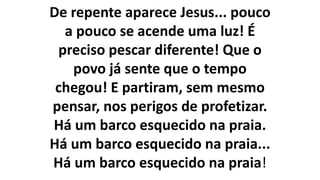 De repente aparece Jesus... pouco
a pouco se acende uma luz! É
preciso pescar diferente! Que o
povo já sente que o tempo
chegou! E partiram, sem mesmo
pensar, nos perigos de profetizar.
Há um barco esquecido na praia.
Há um barco esquecido na praia...
Há um barco esquecido na praia!
 