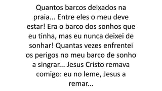 Quantos barcos deixados na
praia... Entre eles o meu deve
estar! Era o barco dos sonhos que
eu tinha, mas eu nunca deixei de
sonhar! Quantas vezes enfrentei
os perigos no meu barco de sonho
a singrar... Jesus Cristo remava
comigo: eu no leme, Jesus a
remar...
 