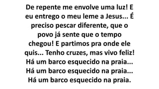 De repente me envolve uma luz! E
eu entrego o meu leme a Jesus... É
preciso pescar diferente, que o
povo já sente que o tempo
chegou! E partimos pra onde ele
quis... Tenho cruzes, mas vivo feliz!
Há um barco esquecido na praia...
Há um barco esquecido na praia...
Há um barco esquecido na praia.
 