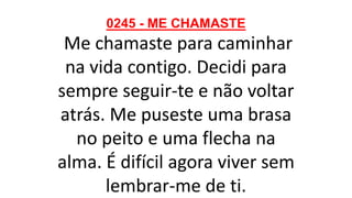 0245 - ME CHAMASTE
Me chamaste para caminhar
na vida contigo. Decidi para
sempre seguir-te e não voltar
atrás. Me puseste uma brasa
no peito e uma flecha na
alma. É difícil agora viver sem
lembrar-me de ti.
 