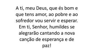 A ti, meu Deus, que és bom e
que tens amor, ao pobre e ao
sofredor vou servir e esperar.
Em ti, Senhor, humildes se
alegrarão cantando a nova
canção de esperança e de
paz!
 