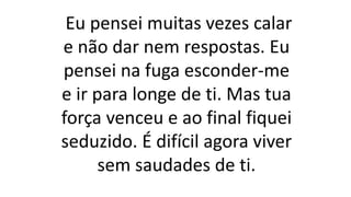Eu pensei muitas vezes calar
e não dar nem respostas. Eu
pensei na fuga esconder-me
e ir para longe de ti. Mas tua
força venceu e ao final fiquei
seduzido. É difícil agora viver
sem saudades de ti.
 