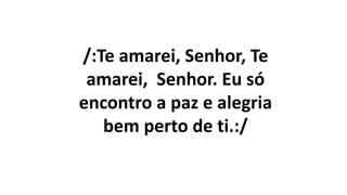 /:Te amarei, Senhor, Te
amarei, Senhor. Eu só
encontro a paz e alegria
bem perto de ti.:/
 