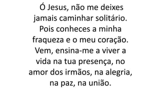 Ó Jesus, não me deixes
jamais caminhar solitário.
Pois conheces a minha
fraqueza e o meu coração.
Vem, ensina-me a viver a
vida na tua presença, no
amor dos irmãos, na alegria,
na paz, na união.
 