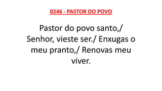0246 - PASTOR DO POVO
Pastor do povo santo,/
Senhor, vieste ser./ Enxugas o
meu pranto,/ Renovas meu
viver.
 