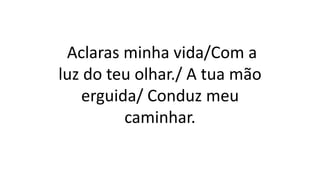 Aclaras minha vida/Com a
luz do teu olhar./ A tua mão
erguida/ Conduz meu
caminhar.
 