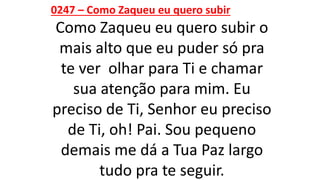 0247 – Como Zaqueu eu quero subir
Como Zaqueu eu quero subir o
mais alto que eu puder só pra
te ver olhar para Ti e chamar
sua atenção para mim. Eu
preciso de Ti, Senhor eu preciso
de Ti, oh! Pai. Sou pequeno
demais me dá a Tua Paz largo
tudo pra te seguir.
 