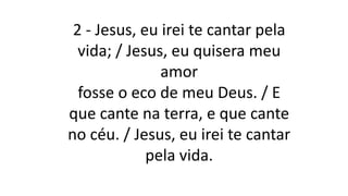 2 - Jesus, eu irei te cantar pela
vida; / Jesus, eu quisera meu
amor
fosse o eco de meu Deus. / E
que cante na terra, e que cante
no céu. / Jesus, eu irei te cantar
pela vida.
 