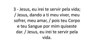3 - Jesus, eu irei te servir pela vida;
/ Jesus, dando a ti meu viver, meu
sofrer, meu amar, / pois teu Corpo
e teu Sangue por mim quiseste
dar. / Jesus, eu irei te servir pela
vida.
 