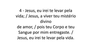 4 - Jesus, eu irei te levar pela
vida; / Jesus, a viver teu mistério
divino
de amor, / pois teu Corpo e teu
Sangue por mim entregaste. /
Jesus, eu irei te levar pela vida.
 