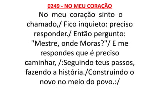 0249 - NO MEU CORAÇÃO
No meu coração sinto o
chamado,/ Fico inquieto: preciso
responder./ Então pergunto:
"Mestre, onde Moras?"/ E me
respondes que é preciso
caminhar, /:Seguindo teus passos,
fazendo a história./Construindo o
novo no meio do povo.:/
 