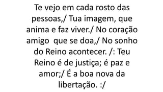 Te vejo em cada rosto das
pessoas,/ Tua imagem, que
anima e faz viver./ No coração
amigo que se doa,/ No sonho
do Reino acontecer. /: Teu
Reino é de justiça; é paz e
amor;/ É a boa nova da
libertação. :/
 