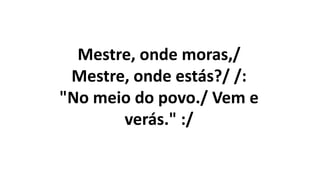 Mestre, onde moras,/
Mestre, onde estás?/ /:
"No meio do povo./ Vem e
verás." :/
 