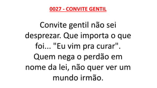 0027 - CONVITE GENTIL
Convite gentil não sei
desprezar. Que importa o que
foi... "Eu vim pra curar".
Quem nega o perdão em
nome da lei, não quer ver um
mundo irmão.
 