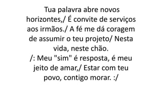 Tua palavra abre novos
horizontes,/ É convite de serviços
aos irmãos./ A fé me dá coragem
de assumir o teu projeto/ Nesta
vida, neste chão.
/: Meu "sim" é resposta, é meu
jeito de amar,/ Estar com teu
povo, contigo morar. :/
 