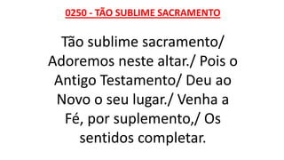 0250 - TÃO SUBLIME SACRAMENTO
Tão sublime sacramento/
Adoremos neste altar./ Pois o
Antigo Testamento/ Deu ao
Novo o seu lugar./ Venha a
Fé, por suplemento,/ Os
sentidos completar.
 
