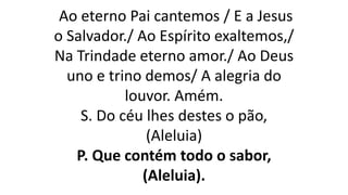 Ao eterno Pai cantemos / E a Jesus
o Salvador./ Ao Espírito exaltemos,/
Na Trindade eterno amor./ Ao Deus
uno e trino demos/ A alegria do
louvor. Amém.
S. Do céu lhes destes o pão,
(Aleluia)
P. Que contém todo o sabor,
(Aleluia).
 