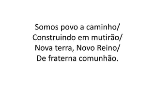 Somos povo a caminho/
Construindo em mutirão/
Nova terra, Novo Reino/
De fraterna comunhão.
 