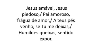 Jesus amável, Jesus
piedoso,/ Pai amoroso,
frágua de amor,/ A teus pés
venho, se Tu me deixas,/
Humildes queixas, sentido
expor.
 