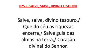 0253 - SALVE, SALVE, DIVINO TESOURO
Salve, salve, divino tesouro,/
Que do céu as riquezas
encerra,/ Salve guia das
almas na terra,/ Coração
divinal do Senhor.
 