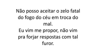 Não posso aceitar o zelo fatal
do fogo do céu em troca do
mal.
Eu vim me propor, não vim
pra forjar respostas com tal
furor.
 