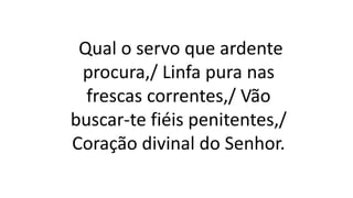 Qual o servo que ardente
procura,/ Linfa pura nas
frescas correntes,/ Vão
buscar-te fiéis penitentes,/
Coração divinal do Senhor.
 