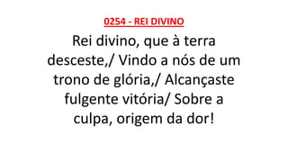 0254 - REI DIVINO
Rei divino, que à terra
desceste,/ Vindo a nós de um
trono de glória,/ Alcançaste
fulgente vitória/ Sobre a
culpa, origem da dor!
 