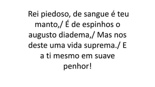 Rei piedoso, de sangue é teu
manto,/ É de espinhos o
augusto diadema,/ Mas nos
deste uma vida suprema./ E
a ti mesmo em suave
penhor!
 
