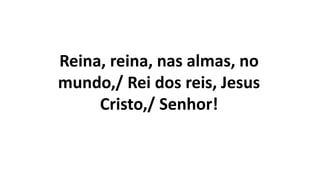 Reina, reina, nas almas, no
mundo,/ Rei dos reis, Jesus
Cristo,/ Senhor!
 