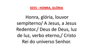 0255 - HONRA, GLÓRIA
Honra, glória, louvor
sempiterno/ A Jesus, a Jesus
Redentor./ Deus de Deus, luz
de luz, verbo eterno,/ Cristo
Rei do universo Senhor.
 
