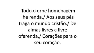 Todo o orbe homenagem
lhe renda./ Aos seus pés
traga o mundo cristão./ De
almas livres a livre
oferenda,/ Corações para o
seu coração.
 