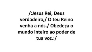 /:Jesus Rei, Deus
verdadeiro,/ O teu Reino
venha a nós./ Obedeça o
mundo inteiro ao poder de
tua voz.:/
 